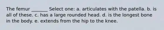 The femur _______ Select one: a. articulates with the patella. b. is all of these. c. has a large rounded head. d. is the longest bone in the body. e. extends from the hip to the knee.