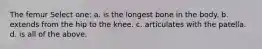 The femur Select one: a. is the longest bone in the body. b. extends from the hip to the knee. c. articulates with the patella. d. is all of the above.