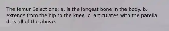 The femur Select one: a. is the longest bone in the body. b. extends from the hip to the knee. c. articulates with the patella. d. is all of the above.