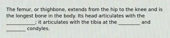 The femur, or thighbone, extends from the hip to the knee and is the longest bone in the body. Its head articulates with the ____________; it articulates with the tibia at the _________ and ________ condyles.