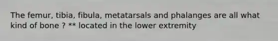 The femur, tibia, fibula, metatarsals and phalanges are all what kind of bone ? ** located in the lower extremity