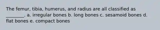 The femur, tibia, humerus, and radius are all classified as ________. a. irregular bones b. long bones c. sesamoid bones d. flat bones e. compact bones