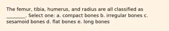 The femur, tibia, humerus, and radius are all classified as ________. Select one: a. compact bones b. irregular bones c. sesamoid bones d. flat bones e. long bones