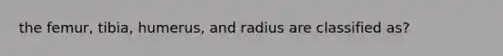 the femur, tibia, humerus, and radius are classified as?