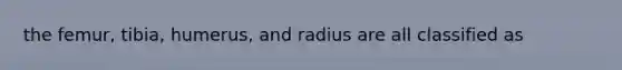 the femur, tibia, humerus, and radius are all classified as