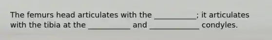 The femurs head articulates with the ___________; it articulates with the tibia at the ___________ and _____________ condyles.