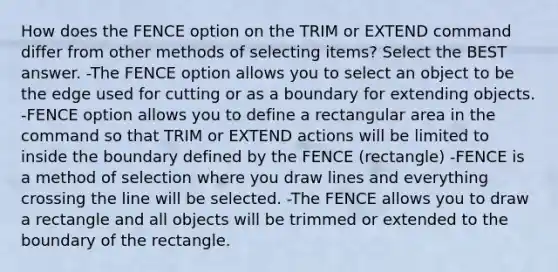 How does the FENCE option on the TRIM or EXTEND command differ from other methods of selecting items? Select the BEST answer. -The FENCE option allows you to select an object to be the edge used for cutting or as a boundary for extending objects. -FENCE option allows you to define a rectangular area in the command so that TRIM or EXTEND actions will be limited to inside the boundary defined by the FENCE (rectangle) -FENCE is a method of selection where you draw lines and everything crossing the line will be selected. -The FENCE allows you to draw a rectangle and all objects will be trimmed or extended to the boundary of the rectangle.