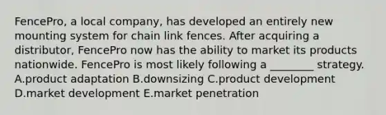 FencePro, a local company, has developed an entirely new mounting system for chain link fences. After acquiring a distributor, FencePro now has the ability to market its products nationwide. FencePro is most likely following a ________ strategy. A.product adaptation B.downsizing C.product development D.market development E.market penetration