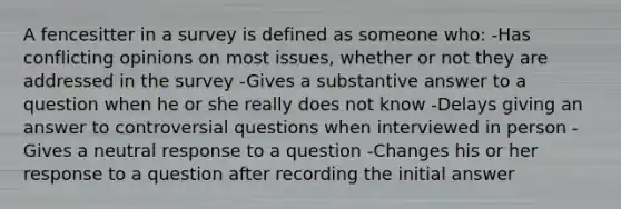 A fencesitter in a survey is defined as someone who: -Has conflicting opinions on most issues, whether or not they are addressed in the survey -Gives a substantive answer to a question when he or she really does not know -Delays giving an answer to controversial questions when interviewed in person -Gives a neutral response to a question -Changes his or her response to a question after recording the initial answer