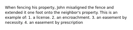 When fencing his property, John misaligned the fence and extended it one foot onto the neighbor's property. This is an example of: 1. a license. 2. an encroachment. 3. an easement by necessity. 4. an easement by prescription