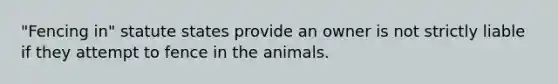 "Fencing in" statute states provide an owner is not strictly liable if they attempt to fence in the animals.