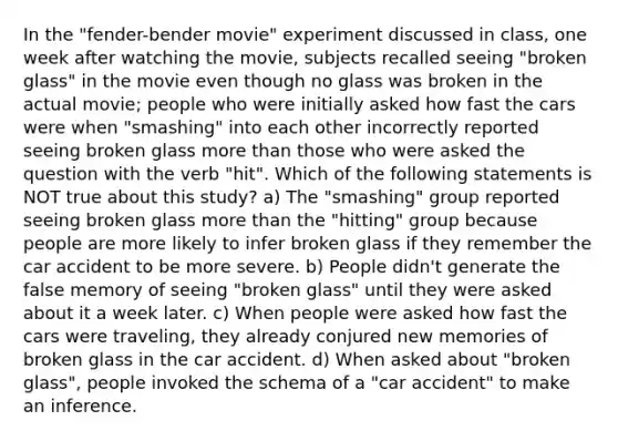 In the "fender-bender movie" experiment discussed in class, one week after watching the movie, subjects recalled seeing "broken glass" in the movie even though no glass was broken in the actual movie; people who were initially asked how fast the cars were when "smashing" into each other incorrectly reported seeing broken glass more than those who were asked the question with the verb "hit". Which of the following statements is NOT true about this study? a) The "smashing" group reported seeing broken glass more than the "hitting" group because people are more likely to infer broken glass if they remember the car accident to be more severe. b) People didn't generate the false memory of seeing "broken glass" until they were asked about it a week later. c) When people were asked how fast the cars were traveling, they already conjured new memories of broken glass in the car accident. d) When asked about "broken glass", people invoked the schema of a "car accident" to make an inference.