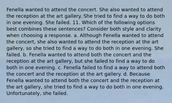 Fenella wanted to attend the concert. She also wanted to attend the reception at the art gallery. She tried to find a way to do both in one evening. She failed. 11. Which of the following options best combines these sentences? Consider both style and clarity when choosing a response. a. Although Fenella wanted to attend the concert, she also wanted to attend the reception at the art gallery, so she tried to find a way to do both in one evening. She failed. b. Fenella wanted to attend both the concert and the reception at the art gallery, but she failed to find a way to do both in one evening. c. Fenella failed to find a way to attend both the concert and the reception at the art gallery. d. Because Fenella wanted to attend both the concert and the reception at the art gallery, she tried to find a way to do both in one evening. Unfortunately, she failed.