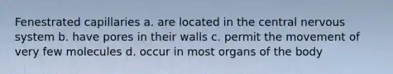 Fenestrated capillaries a. are located in the central nervous system b. have pores in their walls c. permit the movement of very few molecules d. occur in most organs of the body