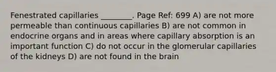 Fenestrated capillaries ________. Page Ref: 699 A) are not more permeable than continuous capillaries B) are not common in endocrine organs and in areas where capillary absorption is an important function C) do not occur in the glomerular capillaries of the kidneys D) are not found in the brain