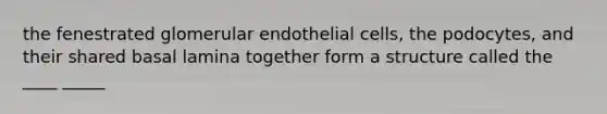 the fenestrated glomerular endothelial cells, the podocytes, and their shared basal lamina together form a structure called the ____ _____