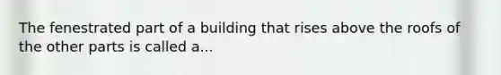 The fenestrated part of a building that rises above the roofs of the other parts is called a...