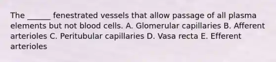 The ______ fenestrated vessels that allow passage of all plasma elements but not blood cells. A. Glomerular capillaries B. Afferent arterioles C. Peritubular capillaries D. Vasa recta E. Efferent arterioles