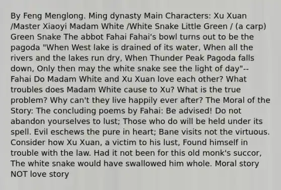 By Feng Menglong. Ming dynasty Main Characters: Xu Xuan /Master Xiaoyi Madam White /White Snake Little Green / (a carp) Green Snake The abbot Fahai Fahai's bowl turns out to be the pagoda "When West lake is drained of its water, When all the rivers and the lakes run dry, When Thunder Peak Pagoda falls down, Only then may the white snake see the light of day"-- Fahai Do Madam White and Xu Xuan love each other? What troubles does Madam White cause to Xu? What is the true problem? Why can't they live happily ever after? The Moral of the Story: The concluding poems by Fahai: Be advised! Do not abandon yourselves to lust; Those who do will be held under its spell. Evil eschews the pure in heart; Bane visits not the virtuous. Consider how Xu Xuan, a victim to his lust, Found himself in trouble with the law. Had it not been for this old monk's succor, The white snake would have swallowed him whole. Moral story NOT love story