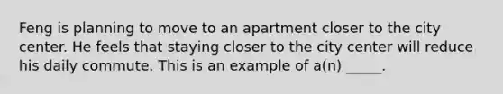 Feng is planning to move to an apartment closer to the city center. He feels that staying closer to the city center will reduce his daily commute. This is an example of a(n) _____.