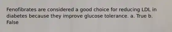 Fenofibrates are considered a good choice for reducing LDL in diabetes because they improve glucose tolerance. a. True b. False