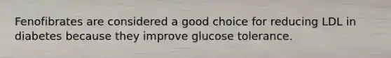 Fenofibrates are considered a good choice for reducing LDL in diabetes because they improve glucose tolerance.