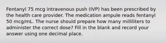 Fentanyl 75 mcg intravenous push (IVP) has been prescribed by the health care provider. The medication ampule reads fentanyl 50 mcg/mL. The nurse should prepare how many milliliters to administer the correct dose? Fill in the blank and record your answer using one decimal place.