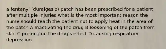 a fentanyl (duralgesic) patch has been prescribed for a patient after multiple injuries what is the most important reason the nurse should teach the patient not to apply heat in the area of the patch A inactivating the drug B loosening of the patch from skin C prolonging the drug's effect D causing respiratory depression