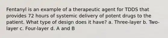 Fentanyl is an example of a therapeutic agent for TDDS that provides 72 hours of systemic delivery of potent drugs to the patient. What type of design does it have? a. Three-layer b. Two-layer c. Four-layer d. A and B