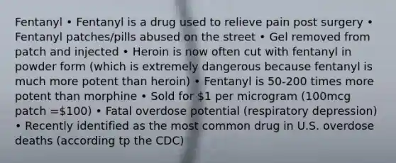 Fentanyl • Fentanyl is a drug used to relieve pain post surgery • Fentanyl patches/pills abused on the street • Gel removed from patch and injected • Heroin is now often cut with fentanyl in powder form (which is extremely dangerous because fentanyl is much more potent than heroin) • Fentanyl is 50-200 times more potent than morphine • Sold for 1 per microgram (100mcg patch =100) • Fatal overdose potential (respiratory depression) • Recently identified as the most common drug in U.S. overdose deaths (according tp the CDC)