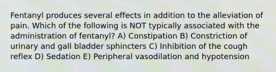 Fentanyl produces several effects in addition to the alleviation of pain. Which of the following is NOT typically associated with the administration of fentanyl? A) Constipation B) Constriction of urinary and gall bladder sphincters C) Inhibition of the cough reflex D) Sedation E) Peripheral vasodilation and hypotension