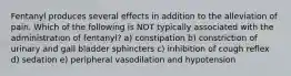 Fentanyl produces several effects in addition to the alleviation of pain. Which of the following is NOT typically associated with the administration of fentanyl? a) constipation b) constriction of urinary and gall bladder sphincters c) inhibition of cough reflex d) sedation e) peripheral vasodilation and hypotension