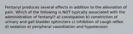 Fentanyl produces several effects in addition to the alleviation of pain. Which of the following is NOT typically associated with the administration of fentanyl? a) constipation b) constriction of urinary and gall bladder sphincters c) inhibition of cough reflex d) sedation e) peripheral vasodilation and hypotension