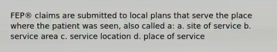 FEP® claims are submitted to local plans that serve the place where the patient was seen, also called a: a. site of service b. service area c. service location d. place of service