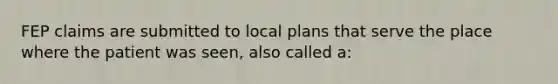 FEP claims are submitted to local plans that serve the place where the patient was seen, also called a: