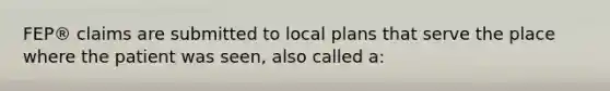 FEP® claims are submitted to local plans that serve the place where the patient was seen, also called a: