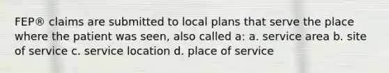 FEP® claims are submitted to local plans that serve the place where the patient was seen, also called a: a. service area b. site of service c. service location d. place of service