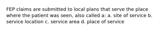 FEP claims are submitted to local plans that serve the place where the patient was seen, also called a: a. site of service b. service location c. service area d. place of service