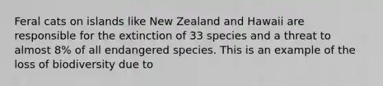 Feral cats on islands like New Zealand and Hawaii are responsible for the extinction of 33 species and a threat to almost 8% of all endangered species. This is an example of the loss of biodiversity due to