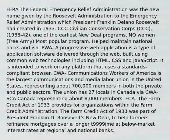 FERA-The Federal Emergency Relief Administration was the new name given by the Roosevelt Administration to the Emergency Relief Administration which President Franklin Delano Roosevelt had created in 1933. CCC-Civilian Conservation Corps (CCC), (1933-42), one of the earliest New Deal programs, NO women (Tree Army) Most popular program. Helped maintain national parks and ish. PWA- A progressive web application is a type of application software delivered through the web, built using common web technologies including HTML, CSS and JavaScript. It is intended to work on any platform that uses a standards-compliant browser. CWA- Communications Workers of America is the largest communications and media labor union in the United States, representing about 700,000 members in both the private and public sectors. The union has 27 locals in Canada via CWA-SCA Canada representing about 8,000 members. FCA- The Farm Credit Act of 1933 provides for organizations within the Farm Credit Administration. The Farm Credit Act of 1933 was part of President Franklin D. Roosevelt's New Deal, to help farmers refinance mortgages over a longer t9999ime at below-market interest rates at regional and national banks.