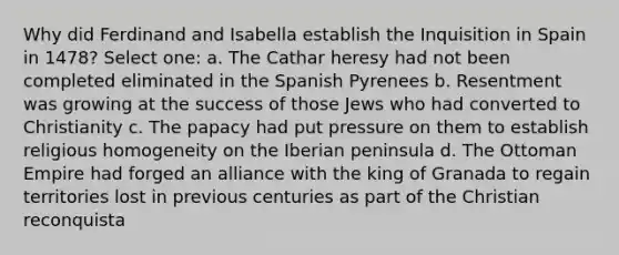 Why did Ferdinand and Isabella establish the Inquisition in Spain in 1478? Select one: a. The Cathar heresy had not been completed eliminated in the Spanish Pyrenees b. Resentment was growing at the success of those Jews who had converted to Christianity c. The papacy had put pressure on them to establish religious homogeneity on the Iberian peninsula d. The Ottoman Empire had forged an alliance with the king of Granada to regain territories lost in previous centuries as part of the Christian reconquista