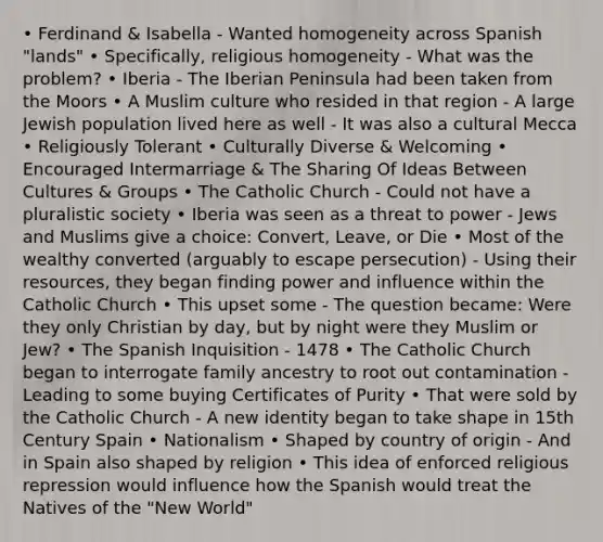 • Ferdinand & Isabella - Wanted homogeneity across Spanish "lands" • Specifically, religious homogeneity - What was the problem? • Iberia - The Iberian Peninsula had been taken from the Moors • A Muslim culture who resided in that region - A large Jewish population lived here as well - It was also a cultural Mecca • Religiously Tolerant • Culturally Diverse & Welcoming • Encouraged Intermarriage & The Sharing Of Ideas Between Cultures & Groups • The Catholic Church - Could not have a pluralistic society • Iberia was seen as a threat to power - Jews and Muslims give a choice: Convert, Leave, or Die • Most of the wealthy converted (arguably to escape persecution) - Using their resources, they began finding power and influence within the Catholic Church • This upset some - The question became: Were they only Christian by day, but by night were they Muslim or Jew? • The Spanish Inquisition - 1478 • The Catholic Church began to interrogate family ancestry to root out contamination - Leading to some buying Certificates of Purity • That were sold by the Catholic Church - A new identity began to take shape in 15th Century Spain • Nationalism • Shaped by country of origin - And in Spain also shaped by religion • This idea of enforced religious repression would influence how the Spanish would treat the Natives of the "New World"