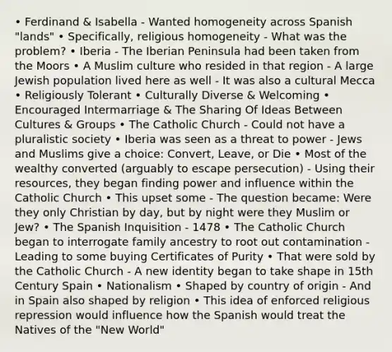 • Ferdinand & Isabella - Wanted homogeneity across Spanish "lands" • Specifically, religious homogeneity - What was the problem? • Iberia - The Iberian Peninsula had been taken from the Moors • A Muslim culture who resided in that region - A large Jewish population lived here as well - It was also a cultural Mecca • Religiously Tolerant • Culturally Diverse & Welcoming • Encouraged Intermarriage & The Sharing Of Ideas Between Cultures & Groups • The Catholic Church - Could not have a pluralistic society • Iberia was seen as a threat to power - Jews and Muslims give a choice: Convert, Leave, or Die • Most of the wealthy converted (arguably to escape persecution) - Using their resources, they began finding power and influence within the Catholic Church • This upset some - The question became: Were they only Christian by day, but by night were they Muslim or Jew? • The Spanish Inquisition - 1478 • The Catholic Church began to interrogate family ancestry to root out contamination - Leading to some buying Certificates of Purity • That were sold by the Catholic Church - A new identity began to take shape in 15th Century Spain • Nationalism • Shaped by country of origin - And in Spain also shaped by religion • This idea of enforced religious repression would influence how the Spanish would treat the Natives of the "New World"