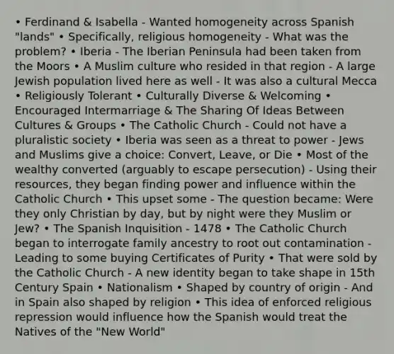 • Ferdinand & Isabella - Wanted homogeneity across Spanish "lands" • Specifically, religious homogeneity - What was the problem? • Iberia - The Iberian Peninsula had been taken from the Moors • A Muslim culture who resided in that region - A large Jewish population lived here as well - It was also a cultural Mecca • Religiously Tolerant • Culturally Diverse & Welcoming • Encouraged Intermarriage & The Sharing Of Ideas Between Cultures & Groups • The Catholic Church - Could not have a pluralistic society • Iberia was seen as a threat to power - Jews and Muslims give a choice: Convert, Leave, or Die • Most of the wealthy converted (arguably to escape persecution) - Using their resources, they began finding power and influence within the Catholic Church • This upset some - The question became: Were they only Christian by day, but by night were they Muslim or Jew? • The Spanish Inquisition - 1478 • The Catholic Church began to interrogate family ancestry to root out contamination - Leading to some buying Certificates of Purity • That were sold by the Catholic Church - A new identity began to take shape in 15th Century Spain • Nationalism • Shaped by country of origin - And in Spain also shaped by religion • This idea of enforced religious repression would influence how the Spanish would treat the Natives of the "New World"