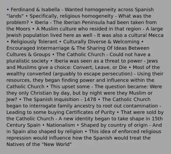 • Ferdinand & Isabella - Wanted homogeneity across Spanish "lands" • Specifically, religious homogeneity - What was the problem? • Iberia - The Iberian Peninsula had been taken from the Moors • A Muslim culture who resided in that region - A large Jewish population lived here as well - It was also a cultural Mecca • Religiously Tolerant • Culturally Diverse & Welcoming • Encouraged Intermarriage & The Sharing Of Ideas Between Cultures & Groups • The Catholic Church - Could not have a pluralistic society • Iberia was seen as a threat to power - Jews and Muslims give a choice: Convert, Leave, or Die • Most of the wealthy converted (arguably to escape persecution) - Using their resources, they began finding power and influence within the Catholic Church • This upset some - The question became: Were they only Christian by day, but by night were they Muslim or Jew? • The Spanish Inquisition - 1478 • The Catholic Church began to interrogate family ancestry to root out contamination - Leading to some buying Certificates of Purity • That were sold by the Catholic Church - A new identity began to take shape in 15th Century Spain • Nationalism • Shaped by country of origin - And in Spain also shaped by religion • This idea of enforced religious repression would influence how the Spanish would treat the Natives of the "New World"