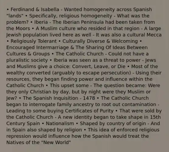 • Ferdinand & Isabella - Wanted homogeneity across Spanish "lands" • Specifically, religious homogeneity - What was the problem? • Iberia - The Iberian Peninsula had been taken from the Moors • A Muslim culture who resided in that region - A large Jewish population lived here as well - It was also a cultural Mecca • Religiously Tolerant • Culturally Diverse & Welcoming • Encouraged Intermarriage & The Sharing Of Ideas Between Cultures & Groups • The Catholic Church - Could not have a pluralistic society • Iberia was seen as a threat to power - Jews and Muslims give a choice: Convert, Leave, or Die • Most of the wealthy converted (arguably to escape persecution) - Using their resources, they began finding power and influence within the Catholic Church • This upset some - The question became: Were they only Christian by day, but by night were they Muslim or Jew? • The Spanish Inquisition - 1478 • The Catholic Church began to interrogate family ancestry to root out contamination - Leading to some buying Certificates of Purity • That were sold by the Catholic Church - A new identity began to take shape in 15th Century Spain • Nationalism • Shaped by country of origin - And in Spain also shaped by religion • This idea of enforced religious repression would influence how the Spanish would treat the Natives of the "New World"