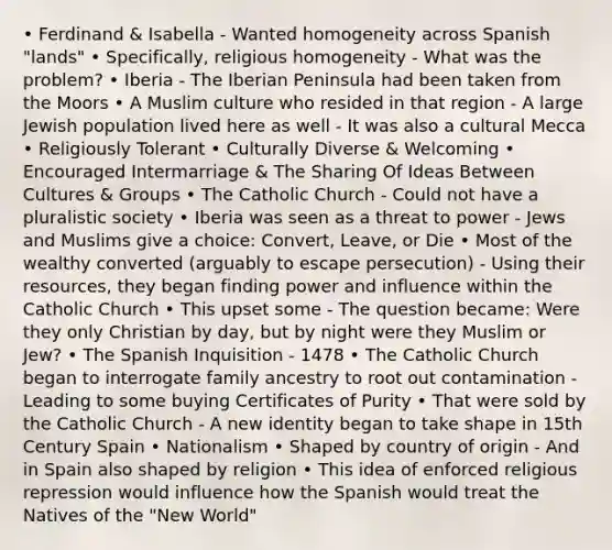 • Ferdinand & Isabella - Wanted homogeneity across Spanish "lands" • Specifically, religious homogeneity - What was the problem? • Iberia - The Iberian Peninsula had been taken from the Moors • A Muslim culture who resided in that region - A large Jewish population lived here as well - It was also a cultural Mecca • Religiously Tolerant • Culturally Diverse & Welcoming • Encouraged Intermarriage & The Sharing Of Ideas Between Cultures & Groups • The Catholic Church - Could not have a pluralistic society • Iberia was seen as a threat to power - Jews and Muslims give a choice: Convert, Leave, or Die • Most of the wealthy converted (arguably to escape persecution) - Using their resources, they began finding power and influence within the Catholic Church • This upset some - The question became: Were they only Christian by day, but by night were they Muslim or Jew? • The Spanish Inquisition - 1478 • The Catholic Church began to interrogate family ancestry to root out contamination - Leading to some buying Certificates of Purity • That were sold by the Catholic Church - A new identity began to take shape in 15th Century Spain • Nationalism • Shaped by country of origin - And in Spain also shaped by religion • This idea of enforced religious repression would influence how the Spanish would treat the Natives of the "New World"