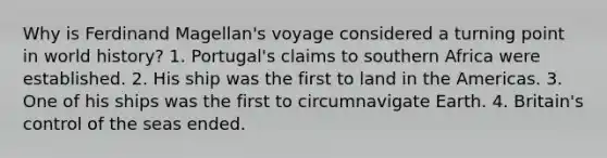 Why is Ferdinand Magellan's voyage considered a turning point in world history? 1. Portugal's claims to southern Africa were established. 2. His ship was the first to land in the Americas. 3. One of his ships was the first to circumnavigate Earth. 4. Britain's control of the seas ended.