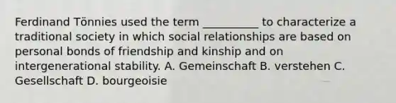 Ferdinand Tӧnnies used the term __________ to characterize a traditional society in which social relationships are based on personal bonds of friendship and kinship and on intergenerational stability. A. Gemeinschaft B. verstehen C. Gesellschaft D. bourgeoisie