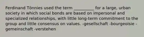 Ferdinand Tӧnnies used the term __________ for a large, urban society in which social bonds are based on impersonal and specialized relationships, with little long-term commitment to the group and little consensus on values. -gesellschaft -bourgeoisie -gemeinschaft -verstehen